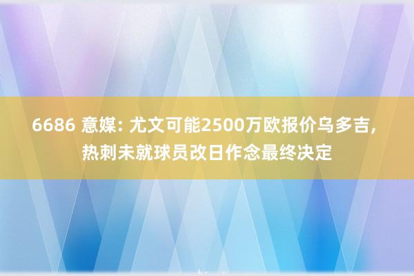 6686 意媒: 尤文可能2500万欧报价乌多吉， 热刺未就球员改日作念最终决定