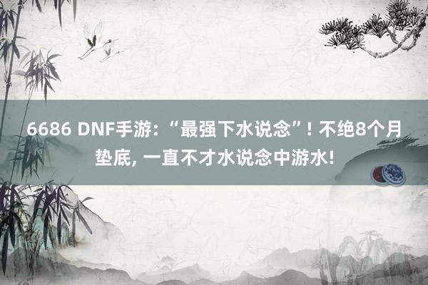 6686 DNF手游: “最强下水说念”! 不绝8个月垫底， 一直不才水说念中游水!