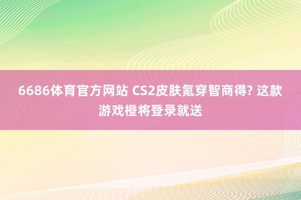 6686体育官方网站 CS2皮肤氪穿智商得? 这款游戏橙将登录就送