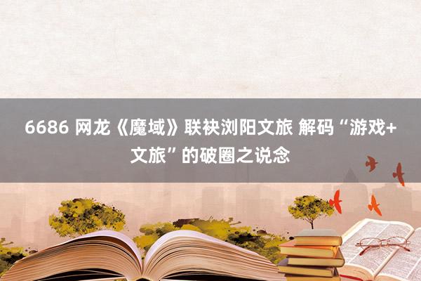 6686 网龙《魔域》联袂浏阳文旅 解码“游戏+文旅”的破圈之说念
