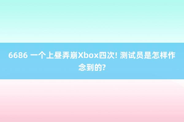 6686 一个上昼弄崩Xbox四次! 测试员是怎样作念到的?