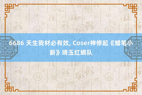 6686 天生我材必有效， Coser神修起《蜡笔小新》琦玉红蝎队