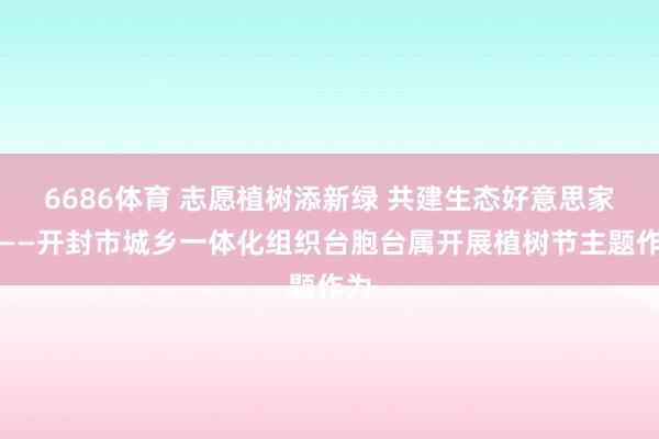 6686体育 志愿植树添新绿 共建生态好意思家园——开封市城乡一体化组织台胞台属开展植树节主题作为