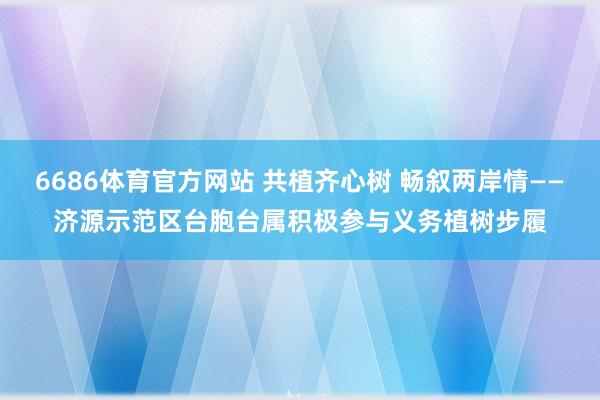 6686体育官方网站 共植齐心树 畅叙两岸情——济源示范区台胞台属积极参与义务植树步履