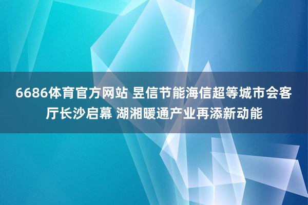 6686体育官方网站 昱信节能海信超等城市会客厅长沙启幕 湖湘暖通产业再添新动能