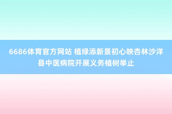 6686体育官方网站 植绿添新景初心映杏林沙洋县中医病院开展义务植树举止