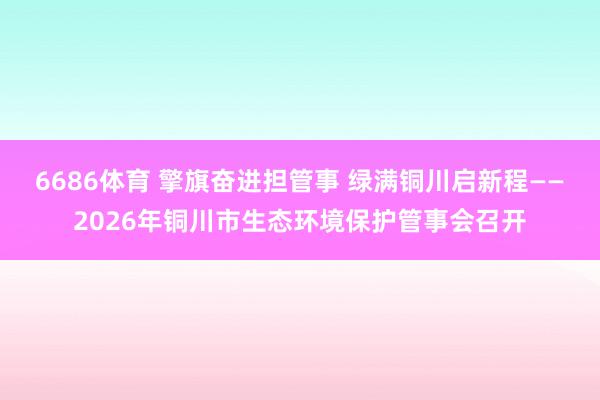 6686体育 擎旗奋进担管事 绿满铜川启新程——2026年铜川市生态环境保护管事会召开