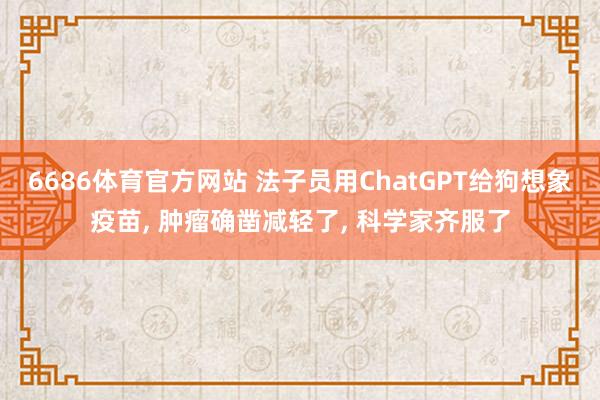 6686体育官方网站 法子员用ChatGPT给狗想象疫苗， 肿瘤确凿减轻了， 科学家齐服了