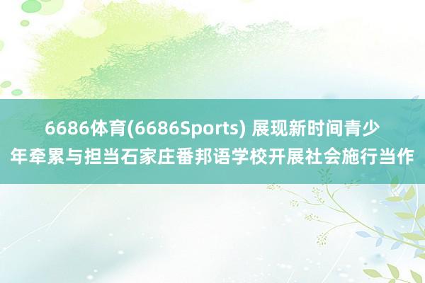 6686体育(6686Sports) 展现新时间青少年牵累与担当石家庄番邦语学校开展社会施行当作