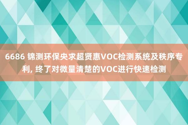 6686 锦测环保央求超贤惠VOC检测系统及秩序专利， 终了对微量清楚的VOC进行快速检测