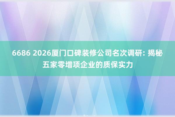 6686 2026厦门口碑装修公司名次调研: 揭秘五家零增项企业的质保实力