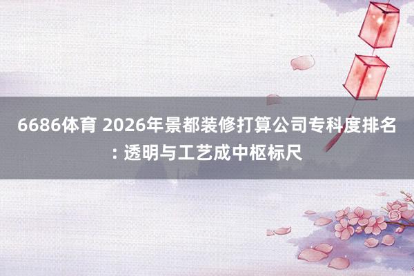 6686体育 2026年景都装修打算公司专科度排名: 透明与工艺成中枢标尺