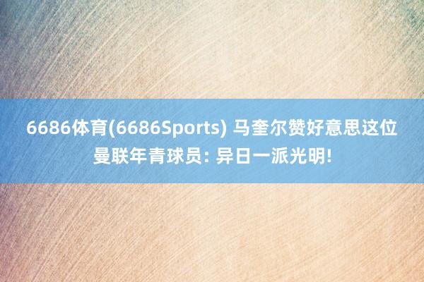 6686体育(6686Sports) 马奎尔赞好意思这位曼联年青球员: 异日一派光明!