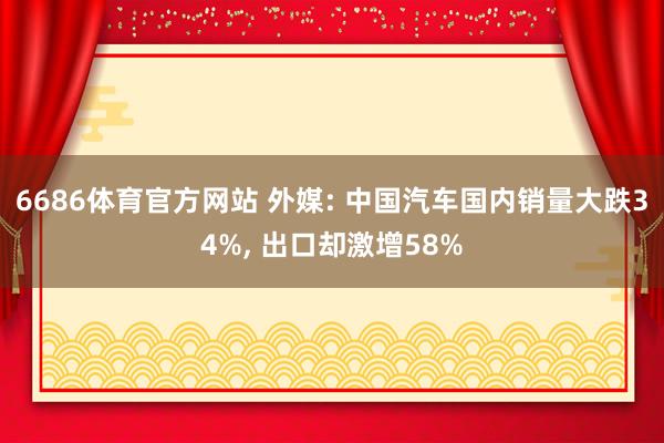 6686体育官方网站 外媒: 中国汽车国内销量大跌34%, 出口却激增58%