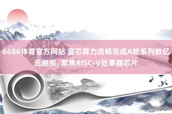6686体育官方网站 蓝芯算力流畅完成A轮系列数亿元融资， 聚焦RISC-V处事器芯片