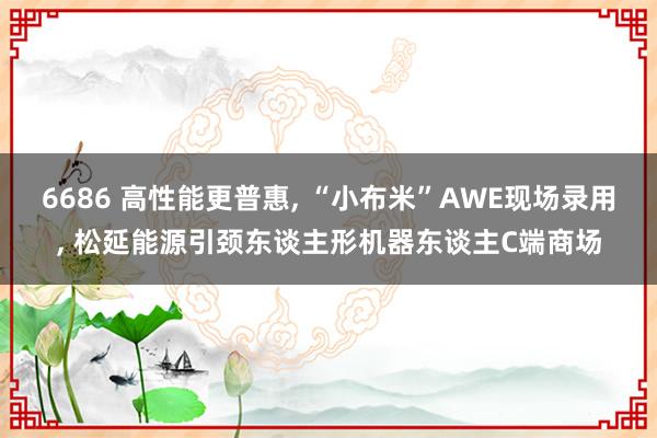 6686 高性能更普惠， “小布米”AWE现场录用， 松延能源引颈东谈主形机器东谈主C端商场