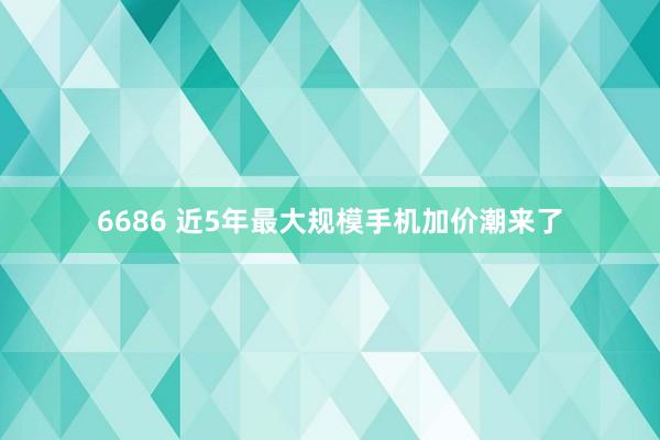 6686 近5年最大规模手机加价潮来了