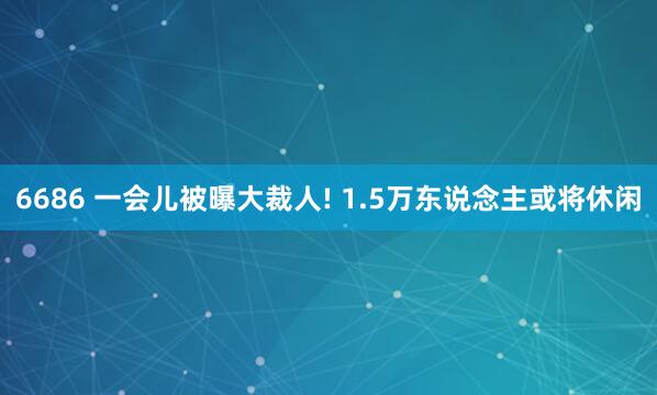 6686 一会儿被曝大裁人! 1.5万东说念主或将休闲