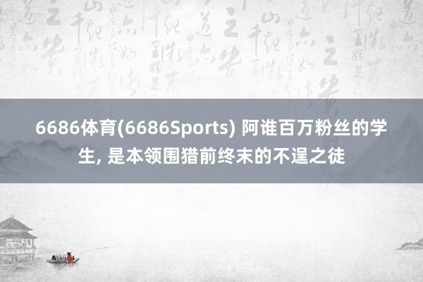 6686体育(6686Sports) 阿谁百万粉丝的学生， 是本领围猎前终末的不逞之徒