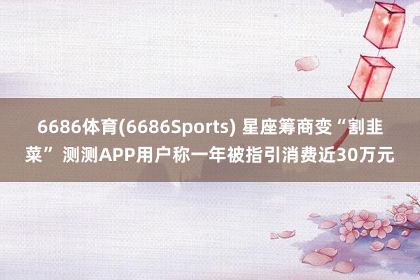 6686体育(6686Sports) 星座筹商变“割韭菜” 测测APP用户称一年被指引消费近30万元