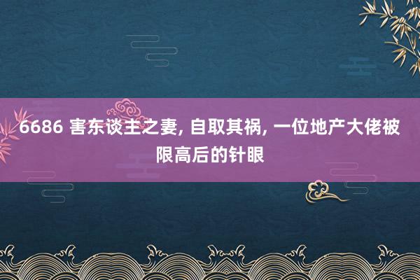 6686 害东谈主之妻， 自取其祸， 一位地产大佬被限高后的针眼