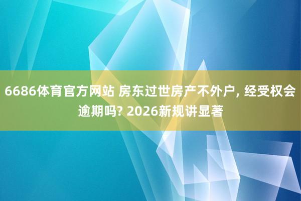 6686体育官方网站 房东过世房产不外户， 经受权会逾期吗? 2026新规讲显著