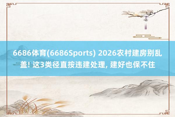 6686体育(6686Sports) 2026农村建房别乱盖! 这3类径直按违建处理， 建好也保不住