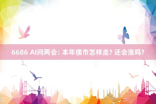 6686 AI问两会: 本年楼市怎样走? 还会涨吗?