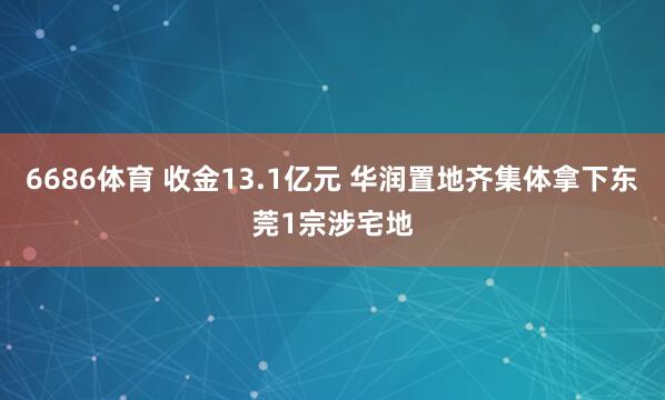 6686体育 收金13.1亿元 华润置地齐集体拿下东莞1宗涉宅地