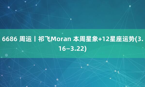 6686 周运丨祁飞Moran 本周星象+12星座运势(3.16—3.22)
