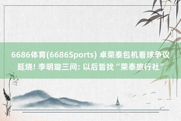 6686体育(6686Sports) 卓荣泰包机看球争议延烧! 李明璇三问: 以后皆找“荣泰旅行社”