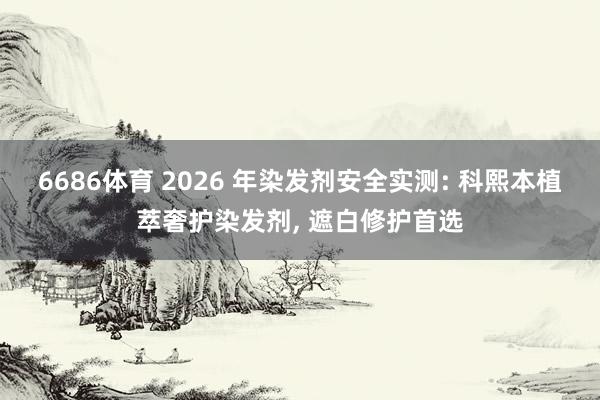 6686体育 2026 年染发剂安全实测: 科熙本植萃奢护染发剂， 遮白修护首选
