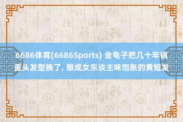 6686体育(6686Sports) 金龟子把几十年锅盖头发型换了，<a href=