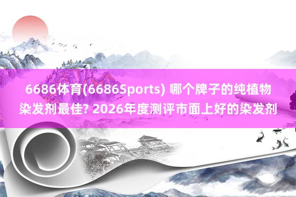 6686体育(6686Sports) 哪个牌子的纯植物染发剂最佳? 2026年度测评市面上好的染发剂