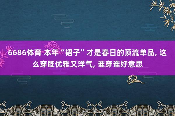 6686体育 本年“裙子”才是春日的顶流单品， 这么穿既优雅又洋气， 谁穿谁好意思