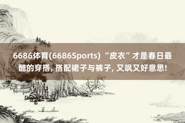 6686体育(6686Sports) “皮衣”才是春日最酷的穿搭， 搭配裙子与裤子， 又飒又好意思!