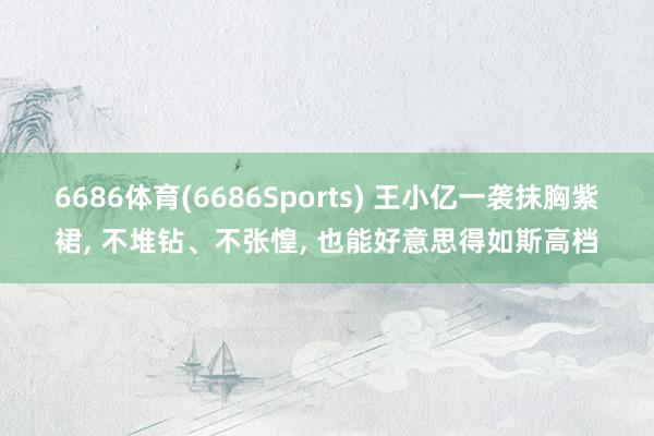 6686体育(6686Sports) 王小亿一袭抹胸紫裙， 不堆钻、不张惶， 也能好意思得如斯高档