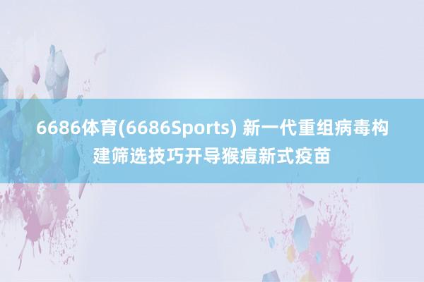 6686体育(6686Sports) 新一代重组病毒构建筛选技巧开导猴痘新式疫苗