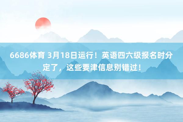 6686体育 3月18日运行!英语四六级报名时分定了,这些要津信息别错过!
