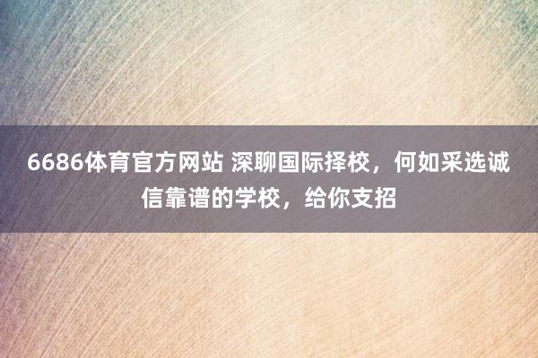 6686体育官方网站 深聊国际择校，何如采选诚信靠谱的学校，给你支招