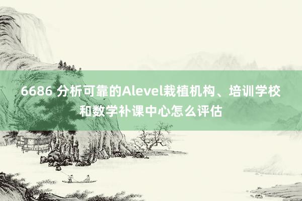 6686 分析可靠的Alevel栽植机构、培训学校和数学补课中心怎么评估