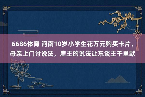 6686体育 河南10岁小学生花万元购买卡片，母亲上门讨说法，雇主的说法让东谈主千里默