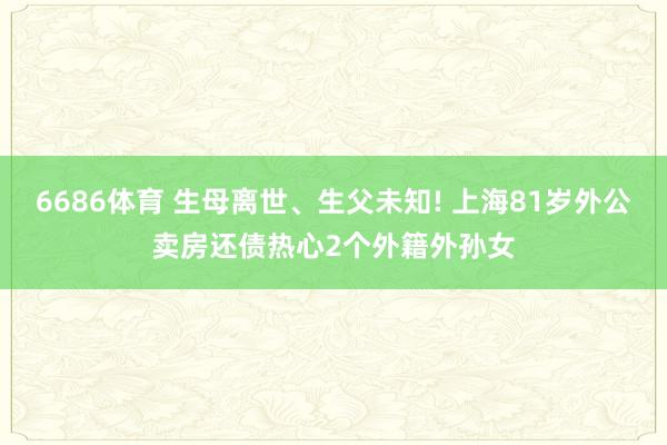 6686体育 生母离世、生父未知! 上海81岁外公卖房还债热心2个外籍外孙女