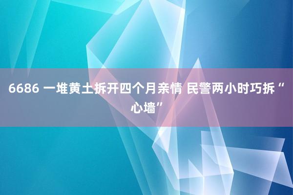 6686 一堆黄土拆开四个月亲情 民警两小时巧拆“心墙”