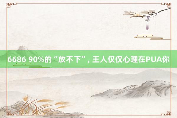 6686 90%的“放不下”， 王人仅仅心理在PUA你
