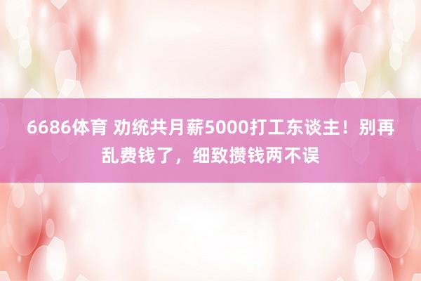 6686体育 劝统共月薪5000打工东谈主！别再乱费钱了，细致攒钱两不误