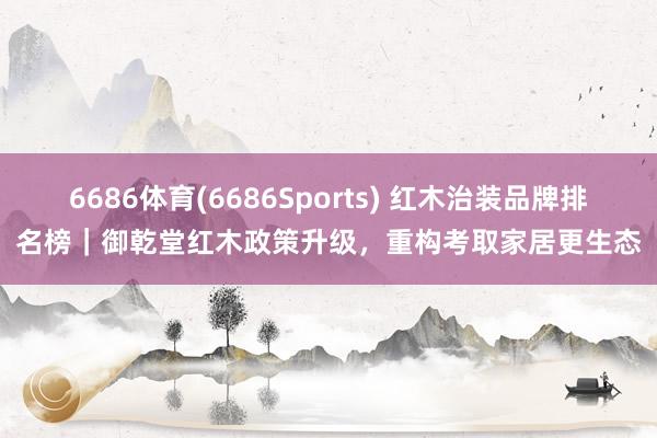 6686体育(6686Sports) 红木治装品牌排名榜｜御乾堂红木政策升级，重构考取家居更生态