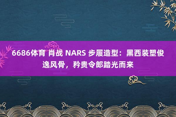6686体育 肖战 NARS 步履造型：黑西装塑俊逸风骨，矜贵令郎踏光而来