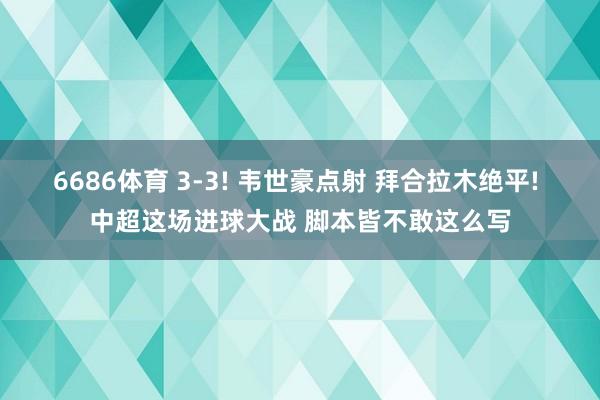 6686体育 3-3! 韦世豪点射 拜合拉木绝平! 中超这场进球大战 脚本皆不敢这么写