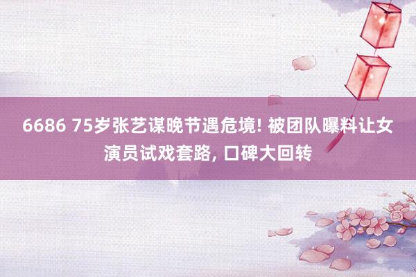 6686 75岁张艺谋晚节遇危境! 被团队曝料让女演员试戏套路， 口碑大回转
